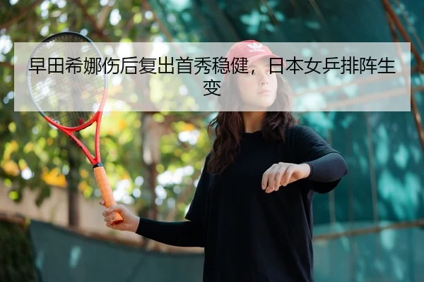 早田希娜伤后复出首秀稳健，日本女乒排阵生变
